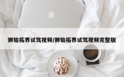 狮铂拓界试驾视频/狮铂拓界试驾视频完整版