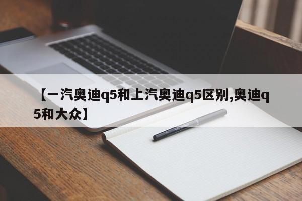 【一汽奥迪q5和上汽奥迪q5区别,奥迪q5和大众】