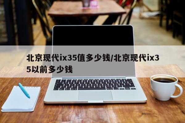 北京现代ix35值多少钱/北京现代ix35以前多少钱