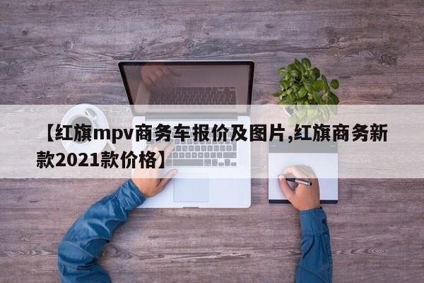 【红旗mpv商务车报价及图片,红旗商务新款2021款价格】