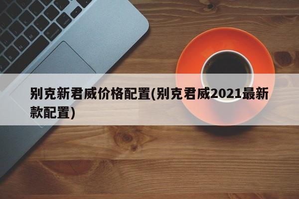 别克新君威价格配置(别克君威2021最新款配置)