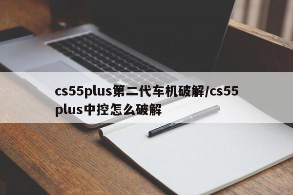 cs55plus第二代车机破解/cs55plus中控怎么破解