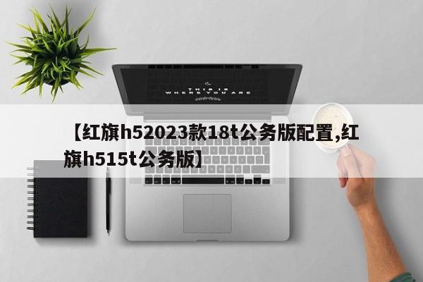 【红旗h52023款18t公务版配置,红旗h515t公务版】